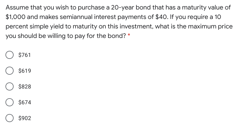 Assume that you wish to purchase a 20-year bond that has a maturity value of
$1,000 and makes semiannual interest payments of $40. If you require a 10
percent simple yield to maturity on this investment, what is the maximum price
you should be willing to pay for the bond? *
$761
$619
$828
$674
$902
