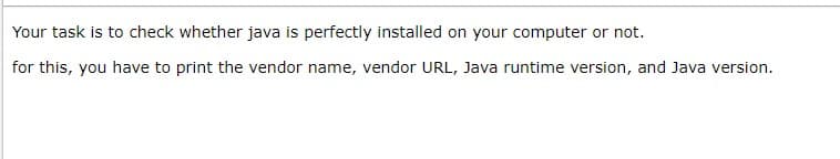 Your task is to check whether java is perfectly installed on your computer or not.
for this, you have to print the vendor name, vendor URL, Java runtime version, and Java version.
