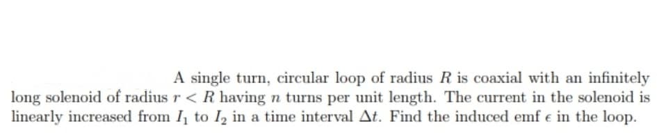 A single turn, circular loop of radius R is coaxial with an infinitely
long solenoid of radius r < R having n turns per unit length. The current in the solenoid is
linearly increased from I, to I, in a time interval At. Find the induced emf e in the loop.

