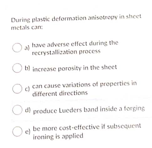 During plastic deformation anisotropy in sheet
metals can:
have adverse effect during the
recrystallization process
b) increase porosity in the sheet
can cause variations of properties in
different directions
d) produce Lueders band inside a forging
be more cost-effective if subsequent
e)
ironing is applied
