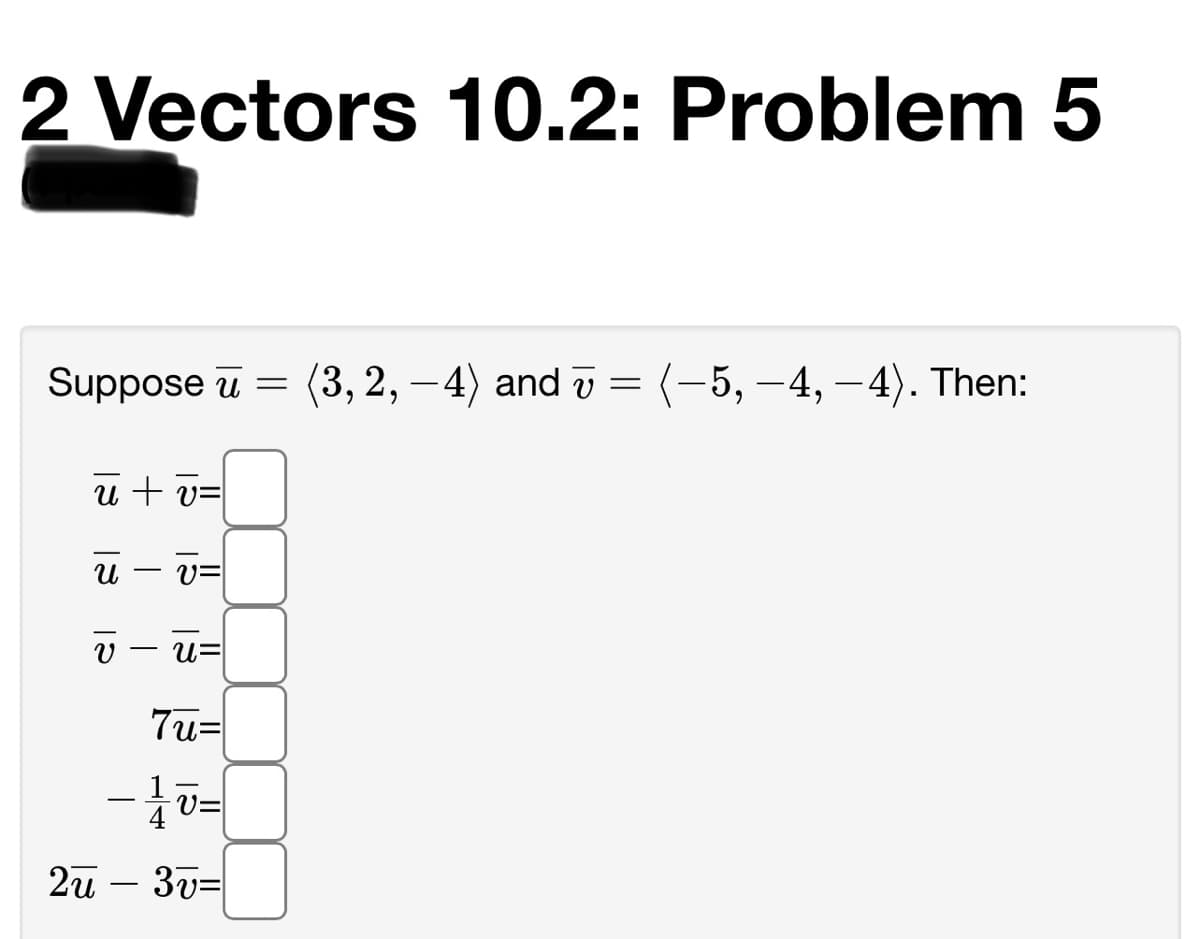 2 Vectors 10.2: Problem 5
Suppose u =
(3, 2, –4) and v =
-5, -4, -4). Then:
u + v=
V=
u=
7u=
2u – 3v=
-
