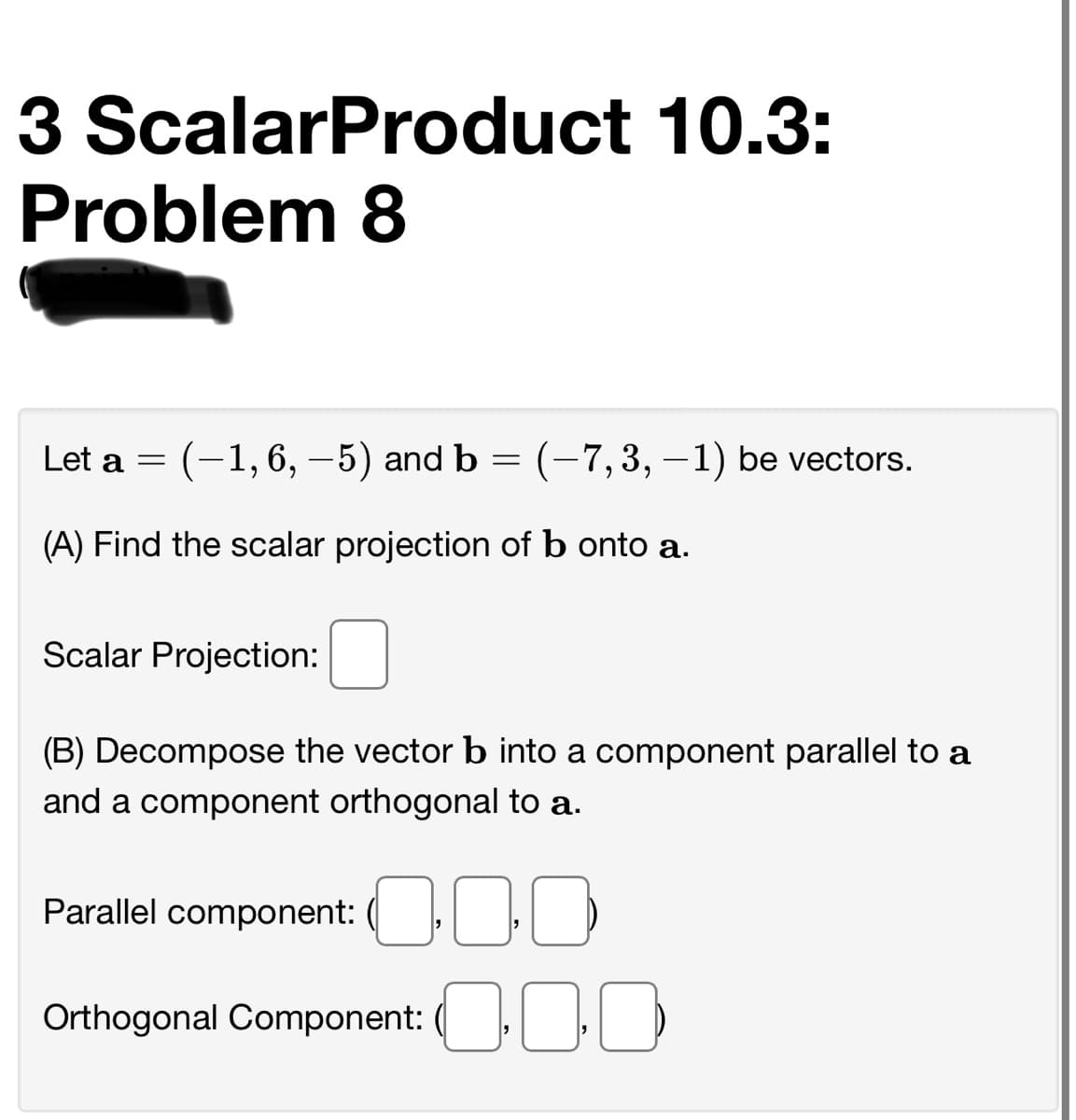 3 ScalarProduct 10.3:
Problem 8
Let a = (-1,6, –5) and b = (-7,3, –1) be vectors.
(A) Find the scalar projection of b onto a.
Scalar Projection:
(B) Decompose the vector b into a component parallel to a
and a component orthogonal to a.
Parallel component: ( |}
Orthogonal Component: ( |)
