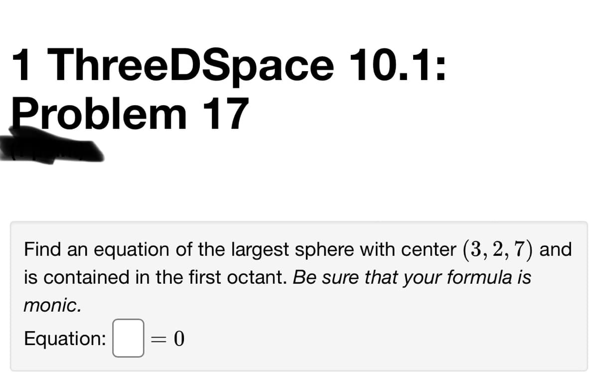 1 ThreeDSpace 10.1:
Problem 17
Find an equation of the largest sphere with center (3, 2, 7) and
is contained in the first octant. Be sure that your formula is
monic.
Equation:
0 =
