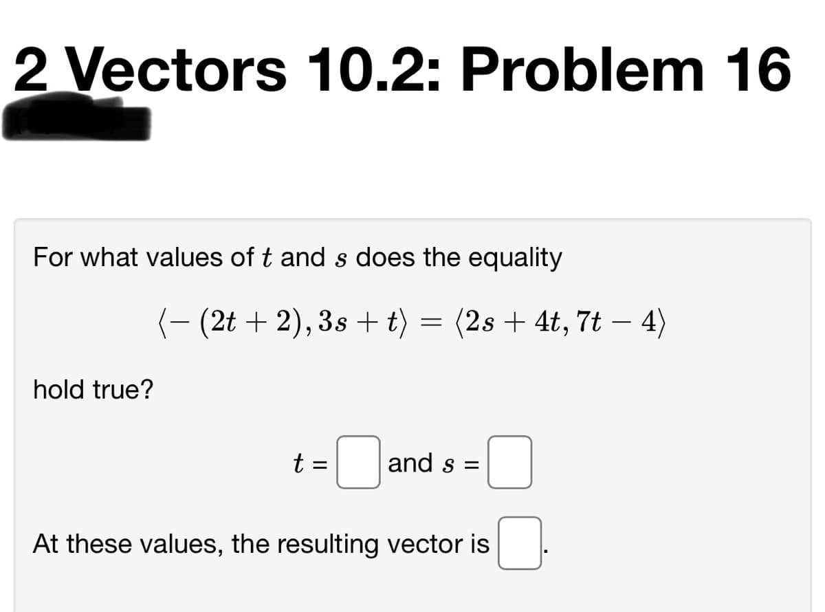 2 Vectors 10.2: Problem 16
For what values of t and s does the equality
(- (2t + 2), 3s + t) = (2s + 4t, 7t – 4)
hold true?
t =
and s =
At these values, the resulting vector is
