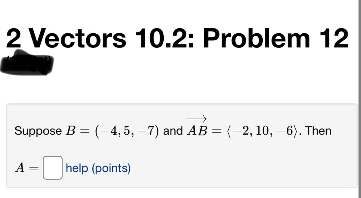 2 Vectors 10.2: Problem 12
Suppose B = (-4,5, – 7) and AB = (-2, 10, –6). Then
|
A
help (points)
