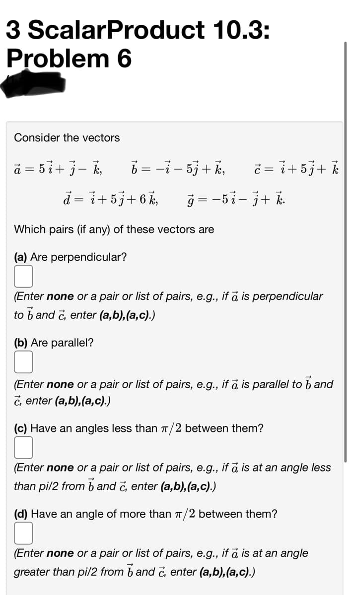 3 ScalarProduct 10.3:
Problem 6
Consider the vectors
ā = 5i+ j– k,
6 = -i - 5j+ k,
č = i+5j+ %
d = i+5j+6 k,
ğ = -5i-3+ k
Which pairs (if any) of these vectors are
(a) Are perpendicular?
(Enter none or a pair or list of pairs, e.g., if a is perpendicular
to b and č, enter (a,b),(a,c).)
(b) Are parallel?
(Enter none or a pair or list of pairs, e.g., if a is parallel to b and
c, enter (a,b),(a,c).)
(c) Have an angles less than T/2 between them?
(Enter none or a pair or list of pairs, e.g., if a is at an angle less
than pi/2 from b and č, enter (a,b),(a,c).)
(d) Have an angle of more than T/2 between them?
(Enter none or a pair or list of pairs, e.g., if a is at an angle
greater than pil/2 from b and č, enter (a,b), (a,c).)
