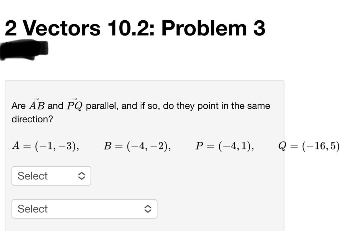 2 Vectors 10.2: Problem 3
Are AB and PQ parallel, and if so, do they point in the same
direction?
А %3 (-1,-3),
В %3 (-4, —2),
Р%- (-4, 1),
Q = (-16, 5)
Select
Select
<>
