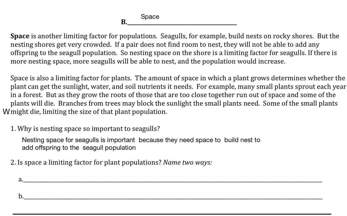 Space
В.
Space is another limiting factor for populations. Seagulls, for example, build nests on rocky shores. But the
nesting shores get very crowded. If a pair does not find room to nest, they will not be able to add any
offspring to the seagull population. So nesting space on the shore is a limiting factor for seagulls. If there is
more nesting space, more seagulls will be able to nest, and the population would increase.
Space is also a limiting factor for plants. The amount of space in which a plant grows determines whether the
plant can get the sunlight, water, and soil nutrients it needs. For example, many small plants sprout each year
in a forest. But as they grow the roots of those that are too close together run out of space and some of the
plants will die. Branches from trees may block the sunlight the small plants need. Some of the small plants
Wmight die, limiting the size of that plant population.
1. Why is nesting space so important to seagulls?
Nesting space for seagulls is important because they need space to build nest to
add offspring to the seagull population
2. Is space a limiting factor for plant populations? Name two ways:
а.
b.
