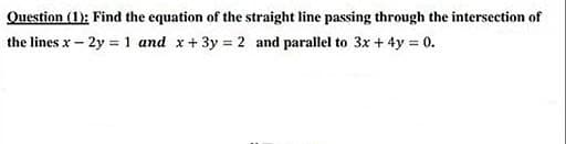 Question (1): Find the equation of the straight line passing through the intersection of
the lines x- 2y 1 and x+3y 2 and parallel to 3x + 4y 0.
