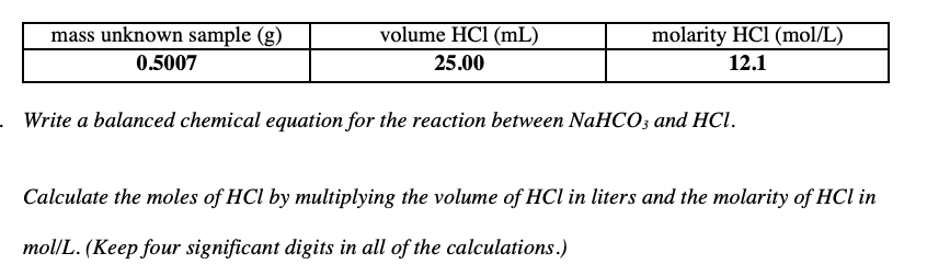 volume HCl (mL)
mass unknown sample (g)
0.5007
molarity HCl (mol/L)
25.00
12.1
. Write a balanced chemical equation for the reaction between NaHCO; and HCl.
Calculate the moles of HCl by multiplying the volume of HCl in liters and the molarity of HCl in
mol/L. (Keep four significant digits in all of the calculations.)
