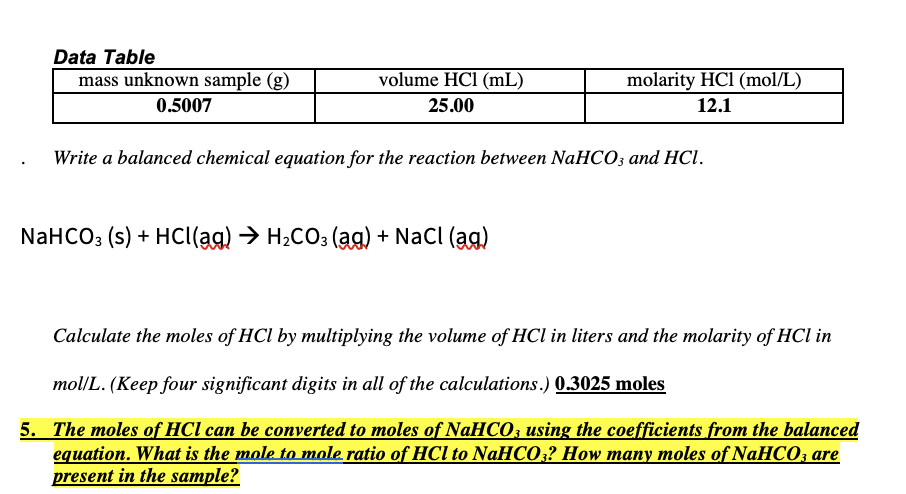 Data Table
mass unknown sample (g)
volume HCl (mL)
molarity HCl (mol/L)
0.5007
25.00
12.1
Write a balanced chemical equation for the reaction between NaHCO; and HCl.
NaHCO3 (s) + Hc((ag) → H2CO3 (ag) + NaCl (ag)
Calculate the moles of HCl by multiplying the volume of HCl in liters and the molarity of HCl in
mol/L. (Keep four significant digits in all of the calculations.) 0.3025 moles
5. The moles of HCl can be converted to moles of NAHCO; using the coefficients from the balanced
equation. What is the mole to mole ratio of HCl to NaHCO;? How many moles of NaHCO, are
present in the sample?
