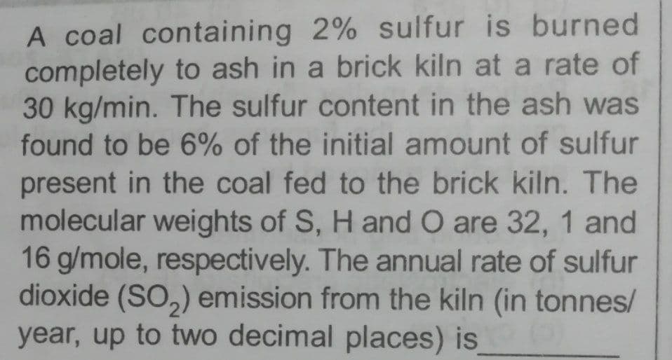 A coal containing 2% sulfur is burned
completely to ash in a brick kiln at a rate of
30 kg/min. The sulfur content in the ash was
found to be 6% of the initial amount of sulfur
present in the coal fed to the brick kiln. The
molecular weights of S, H and O are 32, 1 and
16 g/mole, respectively. The annual rate of sulfur
dioxide (SO,) emission from the kiln (in tonnes/
year, up to two decimal places) is

