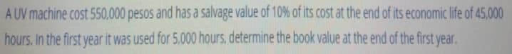 A UV machine cost 550,000 pesos and has a salvage value of 10% of its cost at the end of its economic life of 45,000
hours. In the first year it was used for 5.000 hours, determine the book value at the end of the first year.
