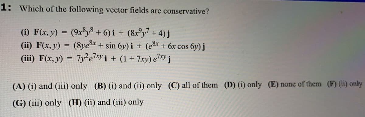 1: Which of the following vector fields are conservative?
(i) F(x, y) = (9xy³ + 6) i + (8x³y7 + 4)j
(ii) F(x, y) = (8ye* + sin 6y) i + (eš* + 6x cos 6y)j
(iii) F(x, y) = 7yei + (1+ 7xy) e7xy j
,8x
%3D
%3D
(A) (i) and (iii) only (B) (i) and (ii) only (C) all of them (D) (i) only (E) none of them (F) (ii) only
(G) (iii) only (H) (ii) and (iii) only
