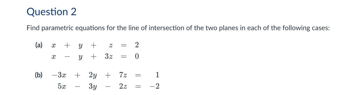Question 2
Find parametric equations for the line of intersection of the two planes in each of the following cases:
(a)
X
+ y +
Z
=
X
y +
3z
=
0
(b) -3x
5x
+ 2y +
Зу
7z
2z =
|| ||
=
1
-2