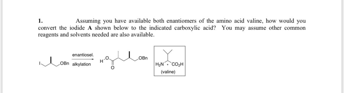 1.
Assuming you have available both enantiomers of the amino acid valine, how would you
convert the iodide A shown below to the indicated carboxylic acid? You may assume other common
reagents and solvents needed are also available.
enantiosel.
OBn alkylation
OBn
H₂N
CO₂H
(valine)