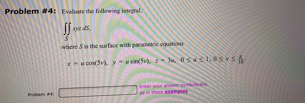 Problem #4: Evaluate the following integral,
xyz dS,
where S is the surface with parametric equations
x = u cos(5v), y = u sin(5v), z = 3u, 0 < u < 1, 0 < v < .
Enter your answer symbolically,
as in these examples
Problem #4:
