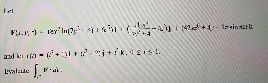 Let
F(x, y, z) = (8x7 In(7y² + 4) + 6z") i + G
14yx
+ 4z)j + (42xz° + 4y – 27 sin z) k
and let r(t) = ( + 1) i + (² + 2)j + k, 0 < t < 1.
Evaluate
F. dr.
