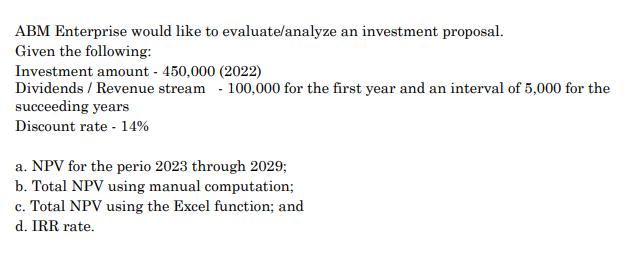 ABM Enterprise would like to evaluate/analyze an investment proposal.
Given the following:
Investment amount - 450,000 (2022)
Dividends / Revenue stream - 100,000 for the first year and an interval of 5,000 for the
succeeding years
Discount rate - 14%
a. NPV for the perio 2023 through 2029;
b. Total NPV using manual computation;
c. Total NPV using the Excel function; and
d. IRR rate.
