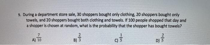 9. During a department store sale, 30 shoppers bought only clothing, 20 shoppers bought only
towels, and 20 shoppers bought both clothing and towels. If 100 people shopped that day and
a shopper is chosen at random, what is the probability that the shopper has bought towels?
7
A) 10
B) 3
C) 5
D) 5
