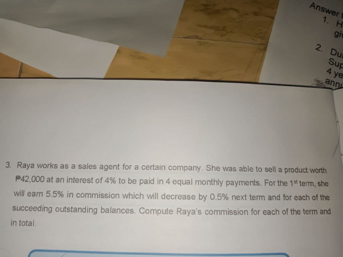 Answer t
1. H
giv
2. Du
Sup
4.
4 ye
ann
3. Raya works as a sales agent for a certain company. She was able to sell a product worth
P42,000 at an interest of 4% to be paid in 4 equal monthly payments. For the 1st term, she
will earn 5.5% in commission which will decrease by 0,5% next term and for each of the
succeeding outstanding balances, Compute Raya's commission for each of the term and
in total.
