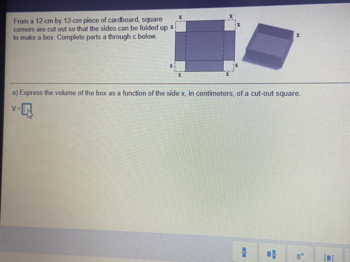 From a 12-cm by 12-cm piece of cardboard, square
corners are cut out so that the sides can be folded
up
to make a box. Complete parts a through c below.
a) Express the volume of the box as a function of the side x, in centimeters, of a cut-out square.
V=
