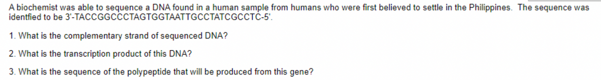 A biochemist was able to sequence a DNA found in a human sample from humans who were first believed to settle in the Philippines. The sequence was
identfied to be 3'-TACCGGCCCTAGTGGTAATTGCCTATCGCCTC-5'.
1. What is the complementary strand of sequenced DNA?
2. What is the transcription product of this DNA?
3. What is the sequence of the polypeptide that will be produced from this gene?
