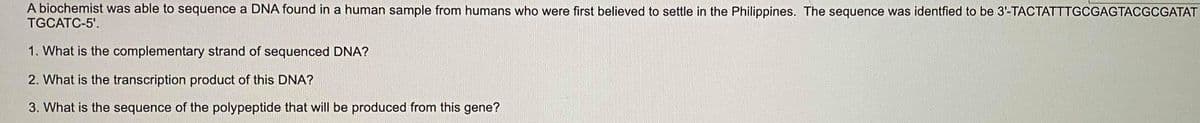 A biochemist was able to sequence a DNA found in a human sample from humans who were first believed to settle in the Philippines. The sequence was identfied to be 3-TACTATTTGCGAGTACGCGATAT
TGCATC-5'.
1. What is the complementary strand of sequenced DNA?
2. What is the transcription product of this DNA?
3. What is the sequence of the polypeptide that will be produced from this gene?

