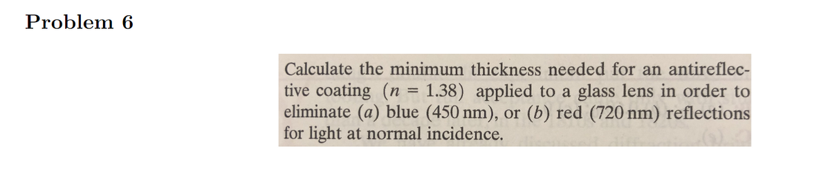 Problem 6
Calculate the minimum thickness needed for an antireflec-
tive coating (n = 1.38) applied to a glass lens in order to
eliminate (a) blue (450 nm), or (b) red (720 nm) reflections
for light at normal incidence.
