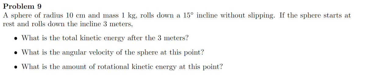 Problem 9
A sphere of radius 10 cm and mass 1 kg, rolls down a 15° incline without slipping. If the sphere starts at
rest and rolls down the incline 3 meters,
• What is the total kinetic energy after the 3 meters?
• What is the angular velocity of the sphere at this point?
• What is the amount of rotational kinetic energy at this point?
