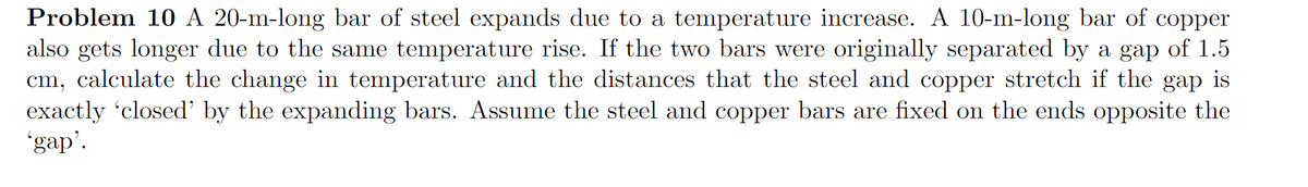 Problem 10 A 20-m-long bar of steel expands due to a temperature increase. A 10-m-long bar of copper
also gets longer due to the same temperature rise. If the two bars were originally separated by a gap of 1.5
cm, calculate the change in temperature and the distances that the steel and copper stretch if the gap is
exactly 'closed' by the expanding bars. Assume the steel and copper bars are fixed on the ends opposite the
'gap'.