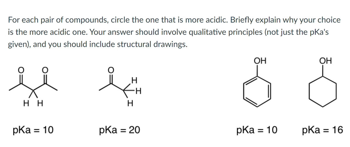 For each pair of compounds, circle the one that is more acidic. Briefly explain why your choice
is the more acidic one. Your answer should involve qualitative principles (not just the pKa's
given), and you should include structural drawings.
OH
OH
нн
pКa %3D 10
pКa %3D 20
pKa
= 10
pКa %3D 16
