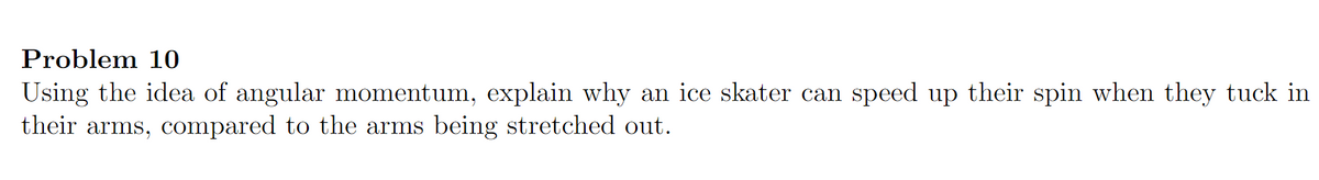 Problem 10
Using the idea of angular momentum, explain why an ice skater can speed up their spin when they tuck in
their arms, compared to the arms being stretched out.
