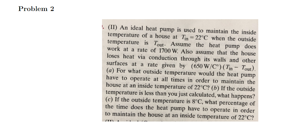 Problem 2
. (II) An ideal heat pump is used to maintain the inside
temperature of a house at Tin = 22°C when the outside
temperature is Tout Assume the heat pump does
work at a rate of 1700 W. Also assume that the house
loses heat via conduction through its walls and other
surfaces at a rate given by (650 W/C°) (Tin - Tout).
(a) For what outside temperature would the heat pump
have to operate at all times in order to maintain the
house at an inside temperature of 22°C? (b) If the outside
temperature is less than you just calculated, what happens?
(c) If the outside temperature is 8°C, what percentage of
the time does the heat pump have to operate in order
to maintain the house at an inside temperature of 22°C?
(TT)