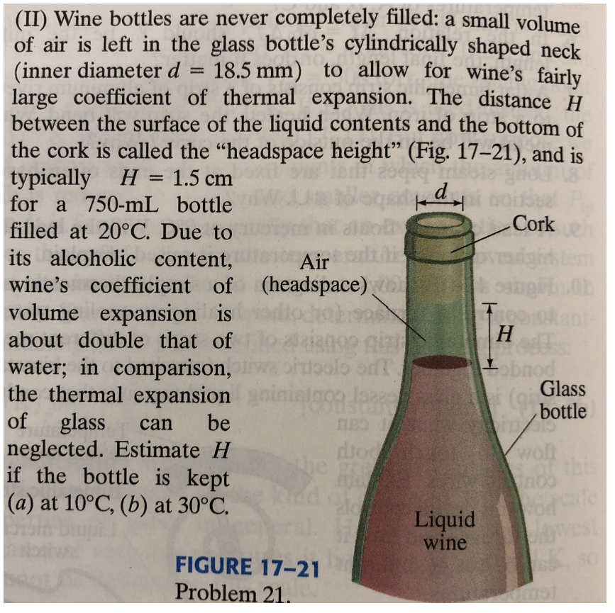 =
(II) Wine bottles are never completely filled: a small volume
of air is left in the glass bottle's cylindrically shaped neck
(inner diameter d 18.5 mm) to allow for wine's fairly
large coefficient of thermal expansion. The distance H
between the surface of the liquid contents and the bottom of
the cork is called the "headspace height" (Fig. 17-21), and is
991
kd
Cork
3
Air
(headspace) No
typically H = 1.5 cm
for a 750-ml bottle
filled at 20°C. Due to
its alcoholic content,
wine's coefficient of
volume expansion is
about double that of
water; in comparison,
the thermal expansion
of glass
neglected. Estimate H
492 giz
bitisolo or
intron lange
can
be
ns1
dioc
gre
if the bottle is kept
(a) at 10°C, (b) at 30°C.
FIGURE 17-21
Problem 21.
12
OVE
Liquid
wine
ca
Free
H
obnod
Glass
(bottle
int
woll