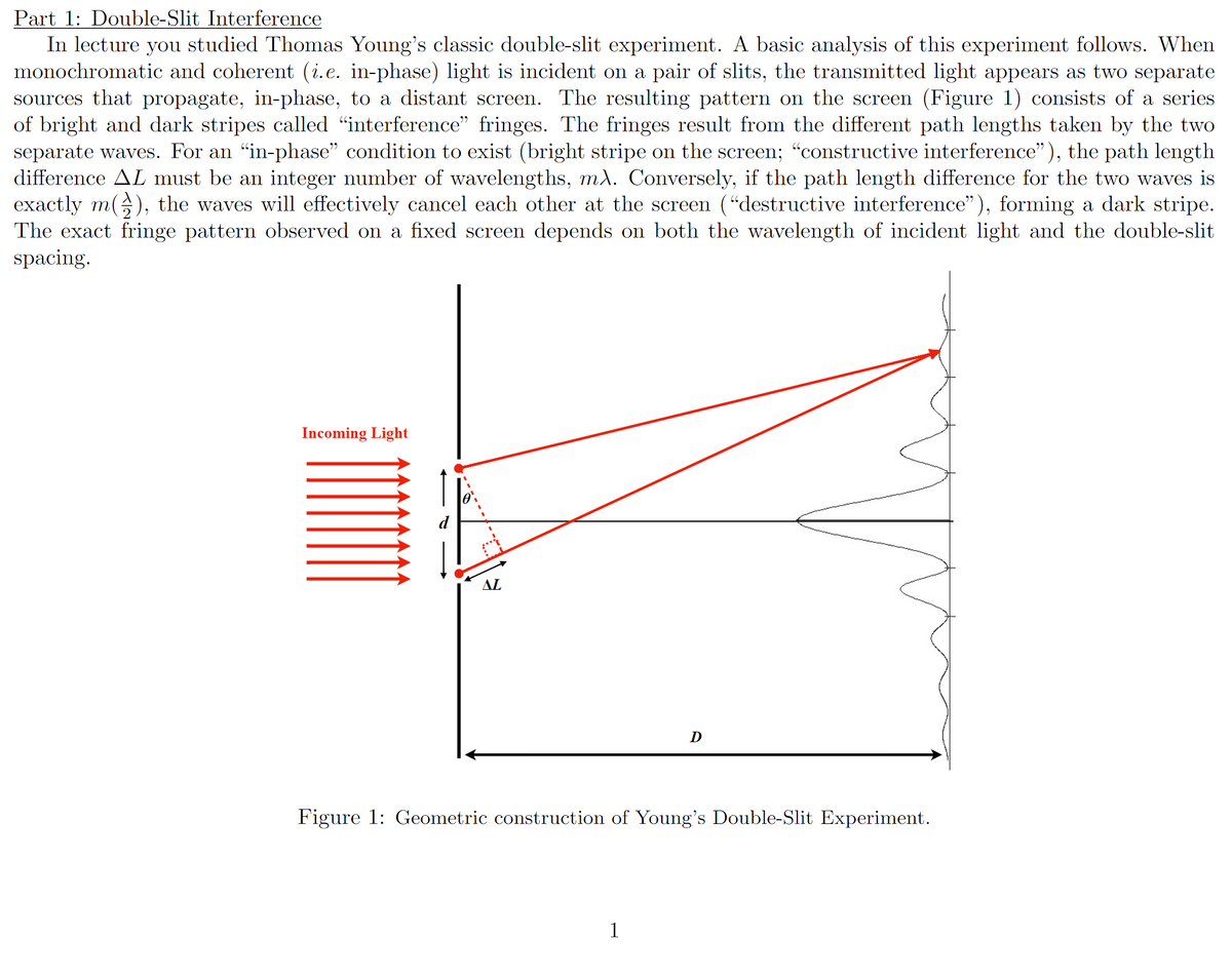 Part 1: Double-Slit Interference
In lecture you studied Thomas Young's classic double-slit experiment. A basic analysis of this experiment follows. When
monochromatic and coherent (i.e. in-phase) light is incident on a pair of slits, the transmitted light appears as two separate
sources that propagate, in-phase, to a distant screen. The resulting pattern on the screen (Figure 1) consists of a series
of bright and dark stripes called "interference" fringes. The fringes result from the different path lengths taken by the two
separate waves. For an “in-phase" condition to exist (bright stripe on the screen; "constructive interference"), the path length
difference AL must be an integer number of wavelengths, mλ. Conversely, if the path length difference for the two waves is
exactly m(), the waves will effectively cancel each other at the screen ("destructive interference"), forming a dark stripe.
The exact fringe pattern observed on a fixed screen depends on both the wavelength of incident light and the double-slit
spacing.
Incoming Light
AL
D
Figure 1: Geometric construction of Young's Double-Slit Experiment.
1