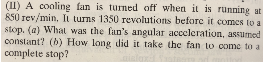 (II) A cooling fan is turned off when it is running at
850 rev/min. It turns 1350 revolutions before it comes to a
stop. (a) What was the fan's angular acceleration, assumed
constant? (b) How long did it take the fan to come to a
complete stop?
islox
