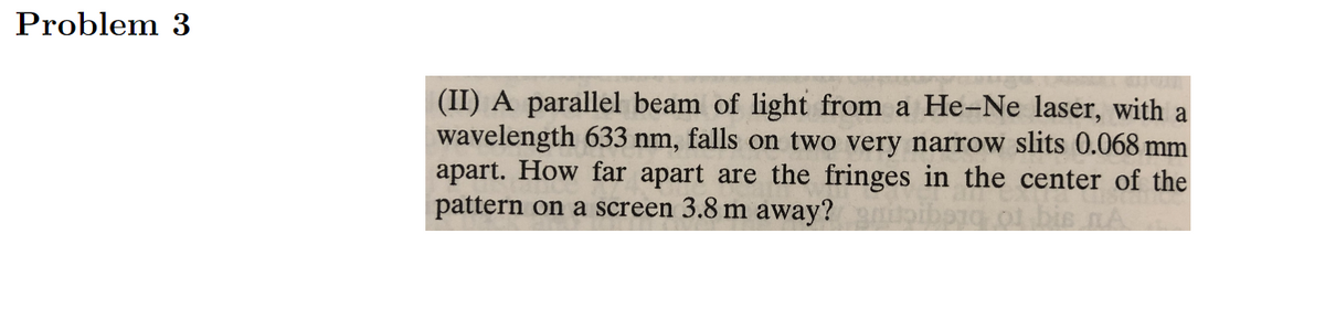 Problem 3
(II) A parallel beam of light from a He-Ne laser, with a
wavelength 633 nm, falls on two very narrow slits 0.068 mm
apart. How far apart are the fringes in the center of the
pattern on a screen 3.8 m away?
