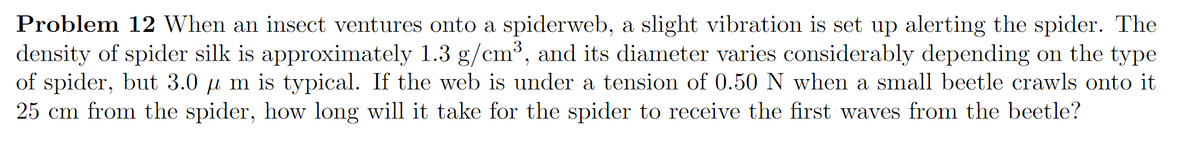 Problem 12 When an insect ventures onto a spiderweb, a slight vibration is set up alerting the spider. The
density of spider silk is approximately 1.3 g/cm³, and its diameter varies considerably depending on the type
of spider, but 3.0 µ m is typical. If the web is under a tension of 0.50 N when a small beetle crawls onto it
25 cm from the spider, how long will it take for the spider to receive the first waves from the beetle?
