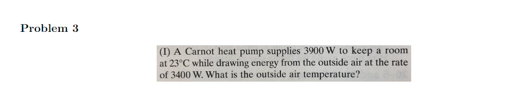 Problem 3
(I) A Carnot heat pump supplies 3900 W to keep a room
at 23°C while drawing energy from the outside air at the rate
of 3400 W. What is the outside air temperature?