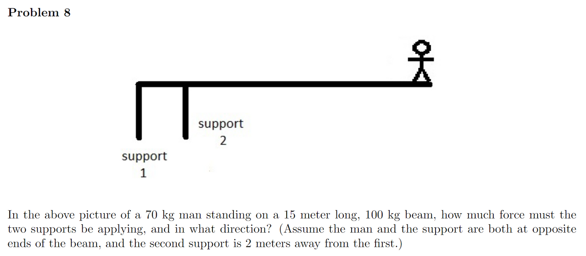 Problem 8
support
2
support
1
In the above picture of a 70 kg man standing on a 15 meter long, 100 kg beam, how much force must the
two supports be applying, and in what direction? (Assume the man and the support are both at opposite
ends of the beam, and the second support is 2 meters away from the first.)

