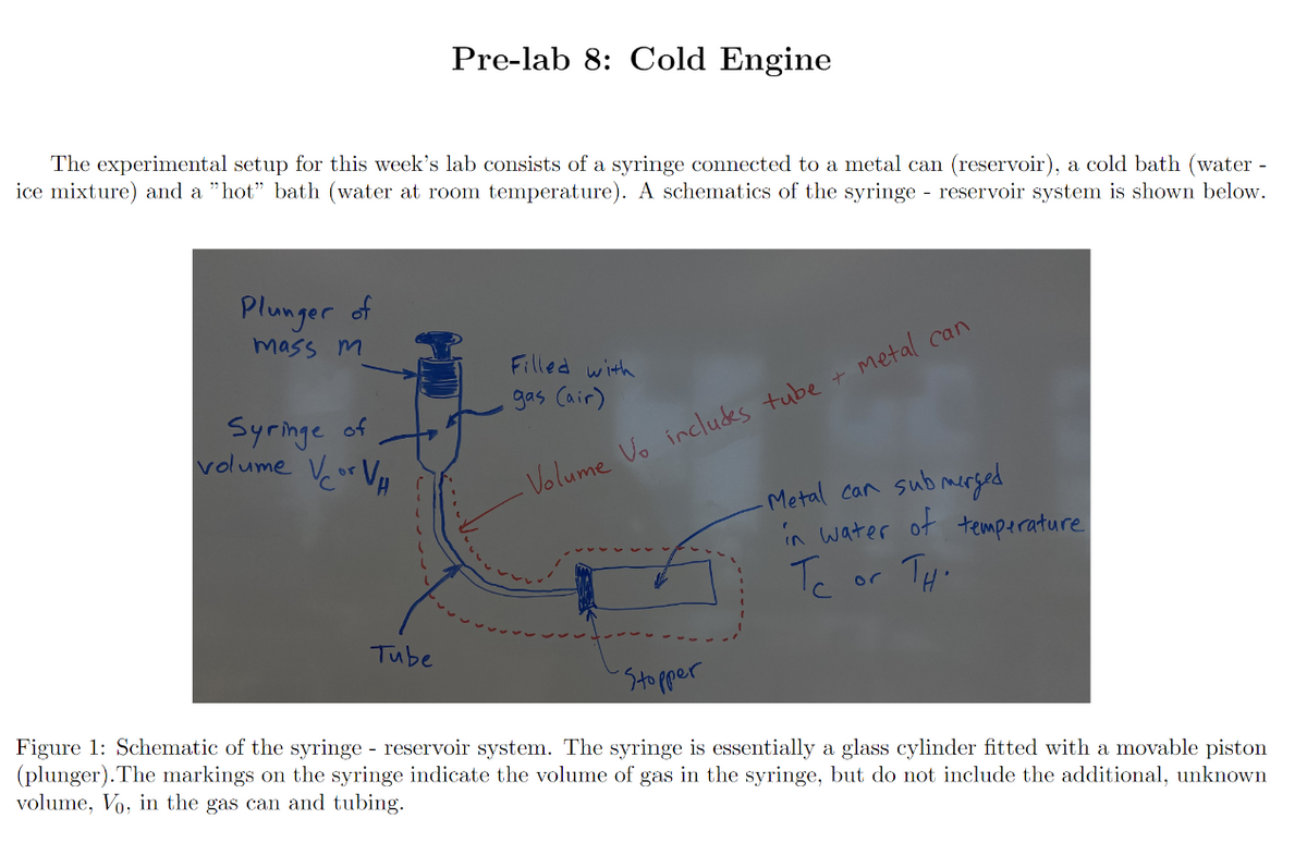 Pre-lab 8: Cold Engine
The experimental setup for this week's lab consists of a syringe connected to a metal can (reservoir), a cold bath (water -
ice mixture) and a "hot" bath (water at room temperature). A schematics of the syringe - reservoir system is shown below.
Plunger of
mass m
Filled with
gas (air)
Syringe of
volume Vcor VH
- Volume Vo includes tube + Metal can
-Metal can submerged
in water of temperature
Тс
or
TH.
Tube
Stopper
Figure 1: Schematic of the syringe - reservoir system. The syringe is essentially a glass cylinder fitted with a movable piston
(plunger). The markings on the syringe indicate the volume of gas in the syringe, but do not include the additional, unknown
volume, Vo, in the gas can and tubing.