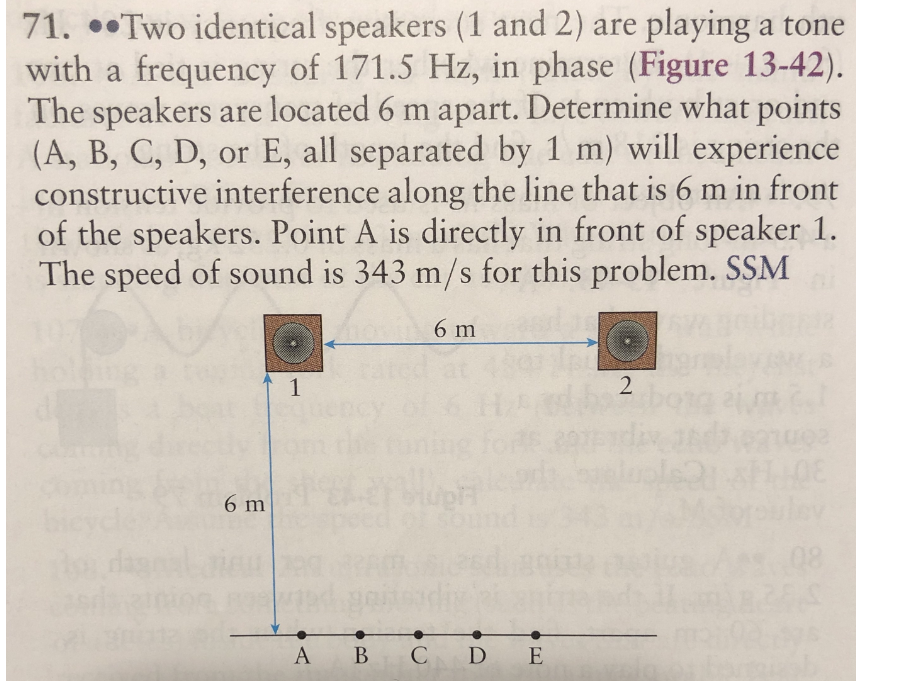 71. •TWO identical speakers (1 and 2) are playing a tone
with a frequency of 171.5 Hz, in phase (Figure 13-42).
The speakers are located 6 m apart. Determine what points
(A, B, C, D, or E, all separated by 1 m) will experience
constructive interference along the line that is 6 m in front
of the speakers. Point A is directly in front of speaker 1.
The speed of sound is 343 m/s for this problem. SSM
6 m
1
6 m
А В
CD E
