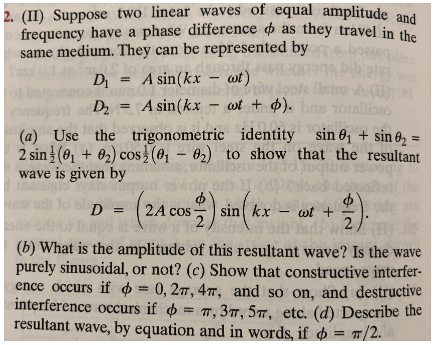e represented by Eql
2. (II) Suppose two linear waves of equal amplitude and
frequency have a phase difference o as they travel in the
same medium. They can be represented by
D = A sin(kx – wt)
%3D
D = A sin(kx – wt + ). bns 1oisllineo
%3D
sin 01 + sin 02 =
(a) Use the trigonometric identity
2 sin (0, + 02) cos (0, – 02) to show that the resultant
wave is given by
%3D
CoS
(24
o sin kx- 2)
D = (2A
cos
wt +
%3D
(b) What is the amplitude of this resultant wave? Is the wave
purely sinusoidal, or not? (c) Show that constructive interfer-
ence occurs if = 0, 2, 4T, and so on, and destructive
interference occurs if o = T, 3T, 5T, etc. (d) Describe the
resultant wave, by equation and in words, if o = T/2.
%3D
%3D

