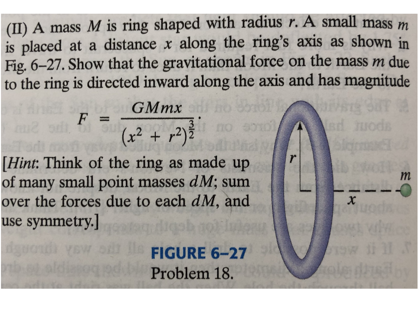 |(II) A mass M is ring shaped with radius r. A small mass m
is placed at a distance x along the ring's axis as shown in
Fig. 6-27. Show that the gravitational force on the mass m due
to the ring is directed inward along the axis and has magnitude
Fo GMMX
F =
(x² + r2)ž
no
Asd uods
[Hint: Think of the ring as made up
of many small point masses dM; sum
over the forces due to each dM, and
use symmetry.]
m
le
Problem 18. ON
FIGURE 6-27
ii l .
