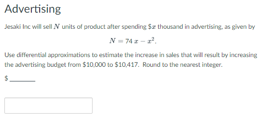 Advertising
Jesaki Inc will sell N units of product after spending $x thousand in advertising, as given by
N = 74 x - x².
Use differential approximations to estimate the increase in sales that will result by increasing
the advertising budget from $10,000 to $10,417. Round to the nearest integer.
$