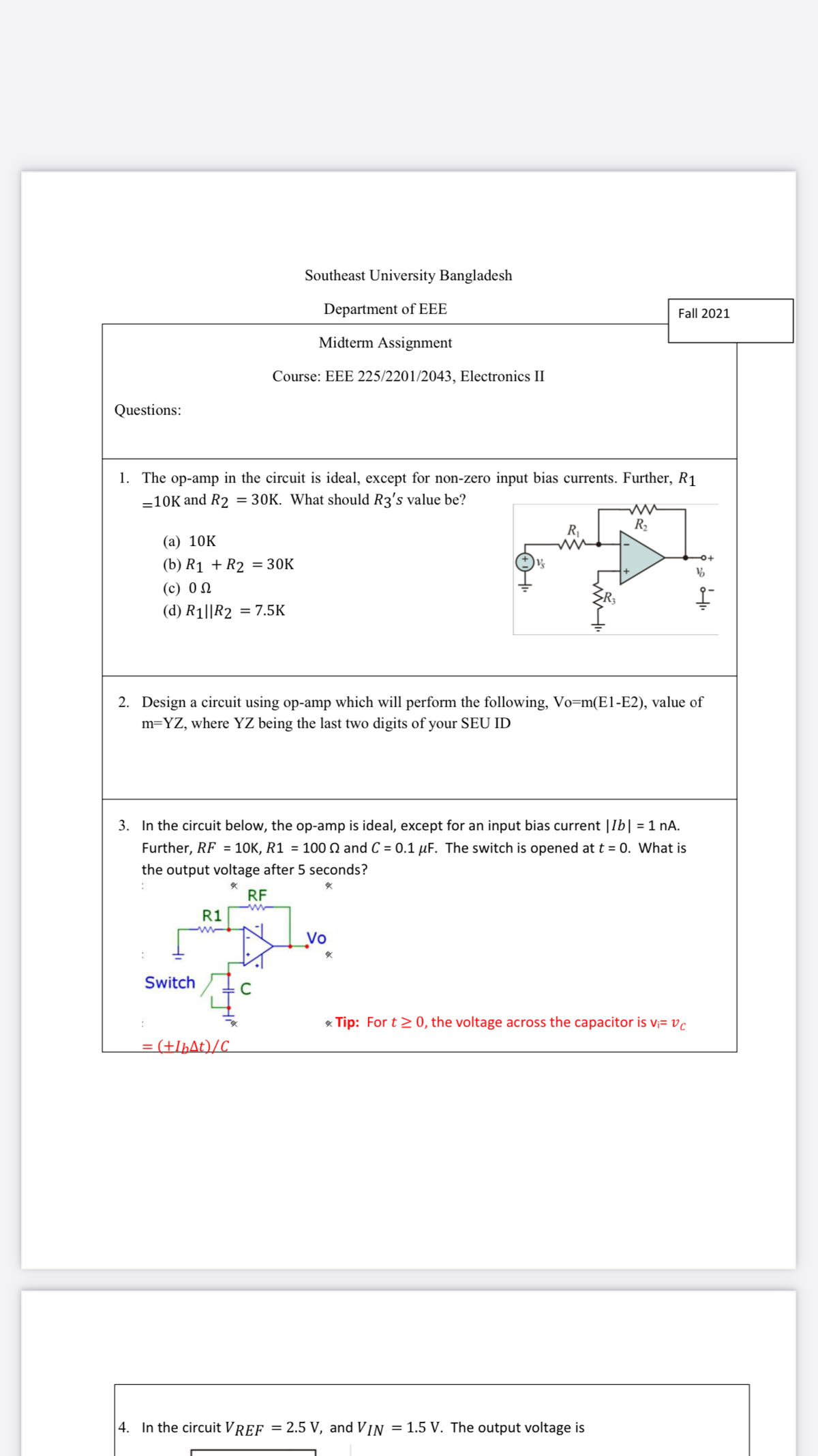 Southeast University Bangladesh
Department of EEE
Fall 2021
Midterm Assignment
Course: EEE 225/2201/2043, Electronics II
Questions:
1. The op-amp in the circuit is ideal, except for non-zero input bias currents. Further, R1
-10K and R2 = 30K. What should R3's value be?
R2
(а) 10K
(b) R1 + R2 = 30K
(с) 0
(d) R1||R2 = 7.5K
2. Design a circuit using op-amp which will perform the following, Vo=m(E1-E2), value of
m=YZ, where YZ being the last two digits of your SEU ID
3. In the circuit below, the op-amp is ideal, except for an input bias current |Ib| = 1 nA.
urther, RF = 1OK, R1 = 100 Q and C = 0.1 µF. The switch is opened at t = 0. What is
the output voltage after 5 seconds?
RF
R1
Vo
Switch
* Tip: For t> 0, the voltage across the capacitor is v;= vc
= (+IþAt)/C_
|4. In the circuit VREF = 2.5 V, and VIN
= 1.5 V. The output voltage is
