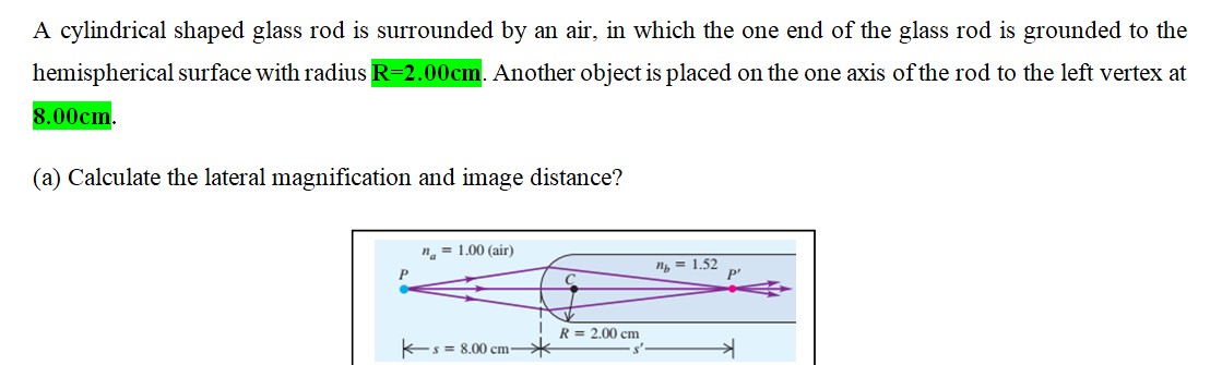 A cylindrical shaped glass rod is surrounded by an air, in which the one end of the glass rod is grounded to the
hemispherical surface with radius R=2.00cm. Another object is placed on the one axis of the rod to the left vertex at
8.00cm.
(a) Calculate the lateral magnification and image distance?
n. = 1.00 (air)
n, = 1.52
P
R = 2.00 cm
Es = 8.00 cm-
