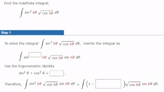 Find the indefinite integral.
| sin3 69 Vcos 60 de
Step 1
To solve the integral sin3 60 V cos 60 de, rewrite the integral as
60 V cos 60 sin 60 d0.
Use the trigonometric identity
sin? e + cos2 e =
Therefore,
sin? 60
cos 60 sin 60 de
cos 60 sin 60 de.
