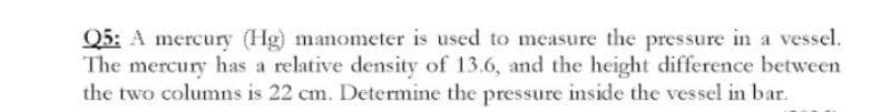 Q5: A mercury (Hg) manometer is used to measure the pressure in a vessel.
The mercury has a relative density of 13.6, and the height difference between
the two columns is 22 cm. Determine the pressure inside the vessel in bar.
